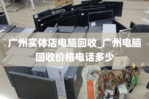 广州实体店电脑回收_广州电脑回收价格电话多少