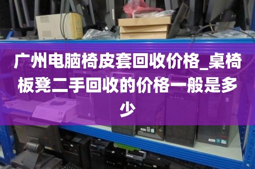 广州电脑椅皮套回收价格_桌椅板凳二手回收的价格一般是多少