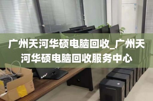 广州天河华硕电脑回收_广州天河华硕电脑回收服务中心