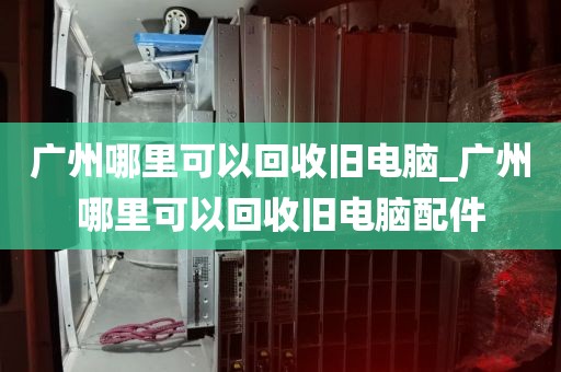 广州哪里可以回收旧电脑_广州哪里可以回收旧电脑配件