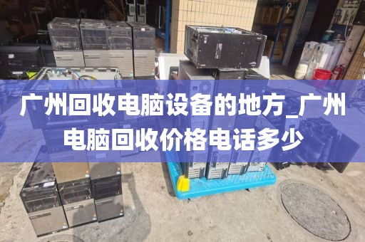 广州回收电脑设备的地方_广州电脑回收价格电话多少