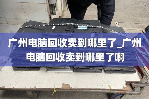 广州电脑回收卖到哪里了_广州电脑回收卖到哪里了啊