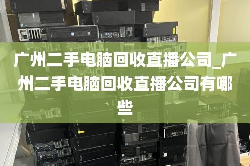 广州二手电脑回收直播公司_广州二手电脑回收直播公司有哪些