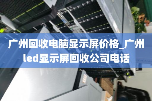 广州回收电脑显示屏价格_广州led显示屏回收公司电话