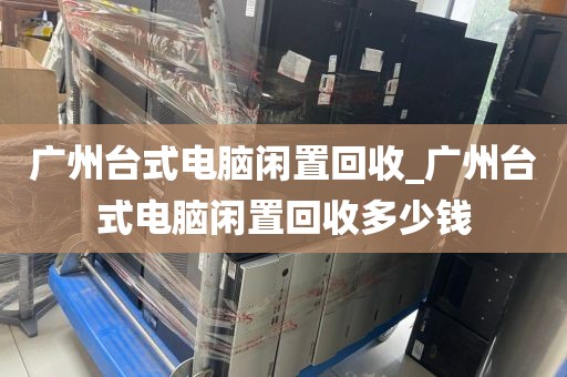 广州台式电脑闲置回收_广州台式电脑闲置回收多少钱