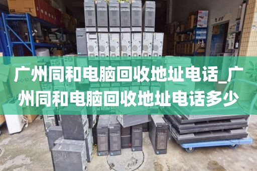 广州同和电脑回收地址电话_广州同和电脑回收地址电话多少