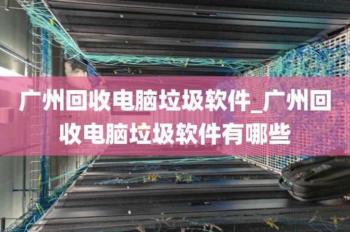 广州回收电脑垃圾软件_广州回收电脑垃圾软件有哪些