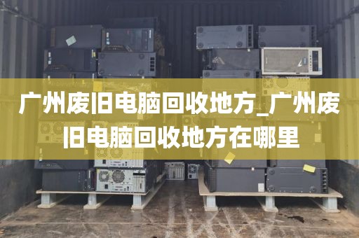 广州废旧电脑回收地方_广州废旧电脑回收地方在哪里