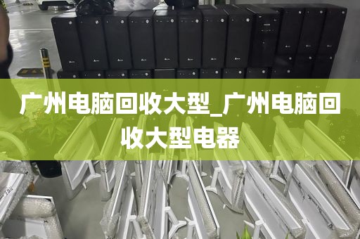 广州电脑回收大型_广州电脑回收大型电器