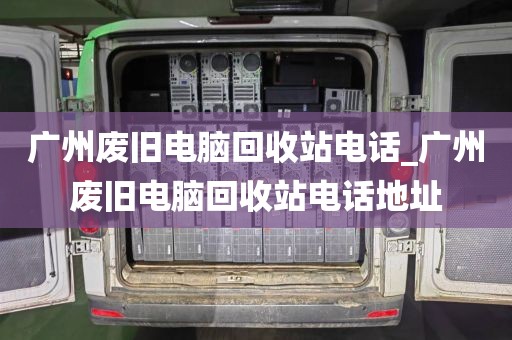 广州废旧电脑回收站电话_广州废旧电脑回收站电话地址